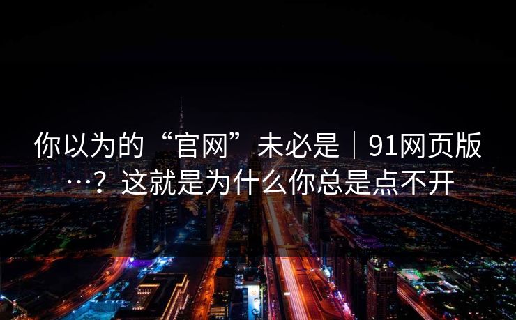 你以为的“官网”未必是｜91网页版…？这就是为什么你总是点不开