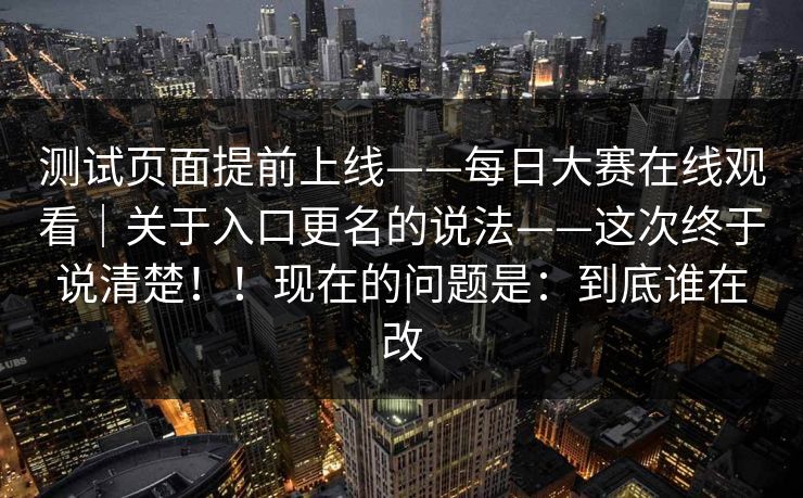 测试页面提前上线——每日大赛在线观看｜关于入口更名的说法——这次终于说清楚！！现在的问题是：到底谁在改