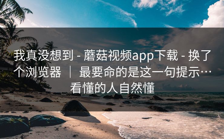 我真没想到 - 蘑菇视频app下载 - 换了个浏览器 | 最要命的是这一句提示…看懂的人自然懂 我真没想到 - 蘑菇视频app下载 - 换了个浏览器 | 最要命的是这一句提示…看懂的人自然懂