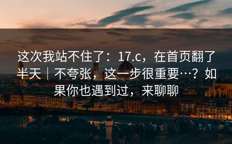 这次我站不住了：17.c，在首页翻了半天｜不夸张，这一步很重要…？如果你也遇到过，来聊聊