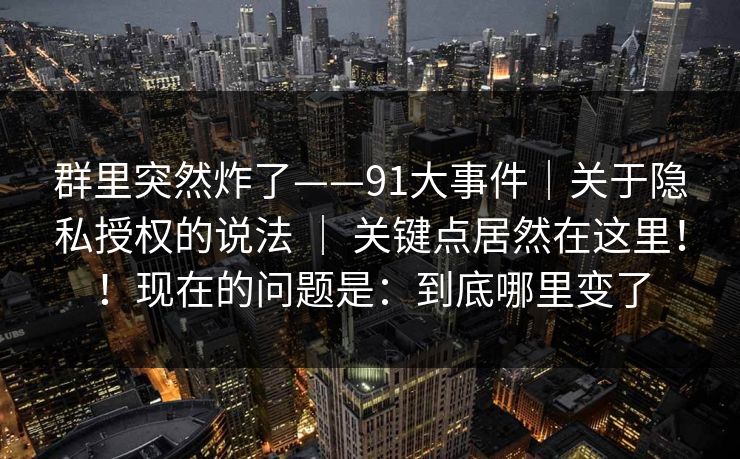 群里突然炸了——91大事件｜关于隐私授权的说法 ｜ 关键点居然在这里！！现在的问题是：到底哪里变了