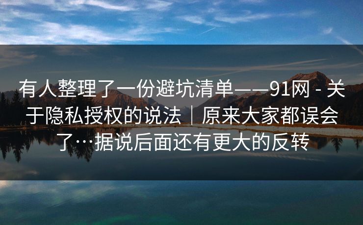 有人整理了一份避坑清单——91网 - 关于隐私授权的说法|原来大家都误会了…据说后面还有更大的反转 有人整理了一份避坑清单——91网 - 关于隐私授权的说法|原来大家都误会了…据说后面还有更大的反转