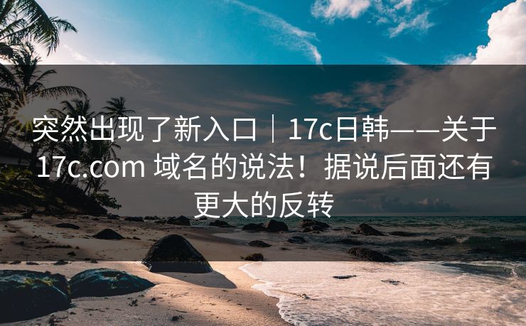 突然出现了新入口｜17c日韩——关于17c.com 域名的说法！据说后面还有更大的反转