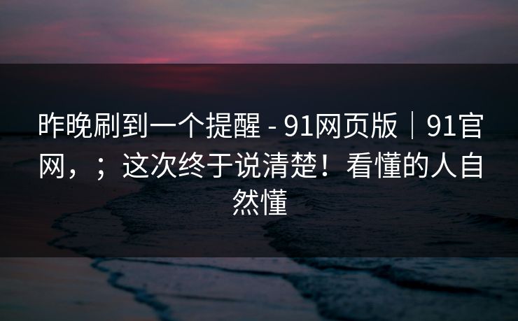 昨晚刷到一个提醒 - 91网页版|91官网,;这次终于说清楚!看懂的人自然懂 昨晚刷到一个提醒 - 91网页版|91官网,;这次终于说清楚!看懂的人自然懂