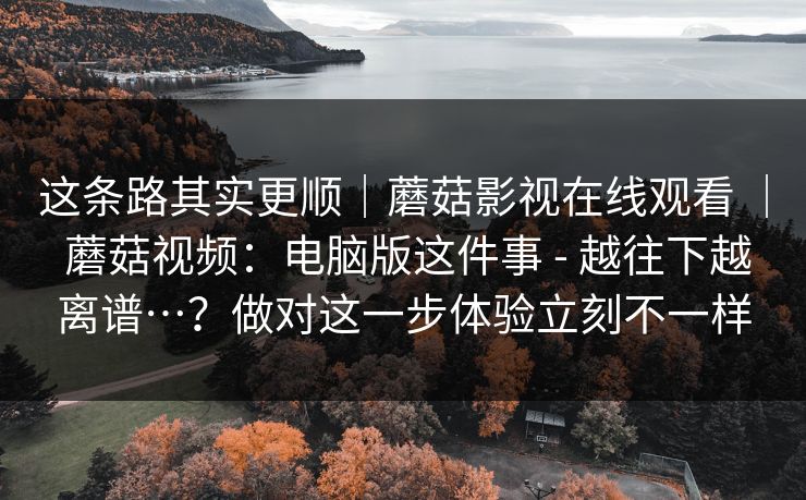这条路其实更顺|蘑菇影视在线观看 | 蘑菇视频:电脑版这件事 - 越往下越离谱…?做对这一步体验立刻不一样 这条路其实更顺|蘑菇影视在线观看 | 蘑菇视频:电脑版这件事 - 越往下越离谱…?做对这一步体验立刻不一样