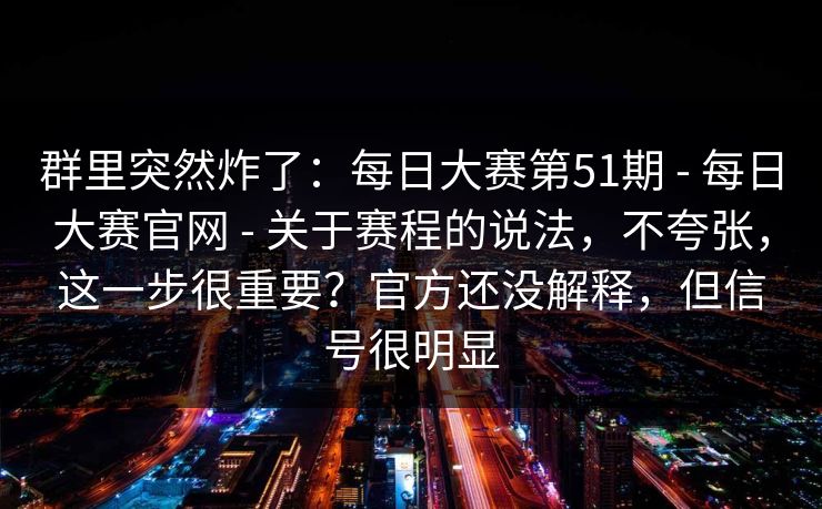 群里突然炸了：每日大赛第51期 - 每日大赛官网 - 关于赛程的说法，不夸张，这一步很重要？官方还没解释，但信号很明显
