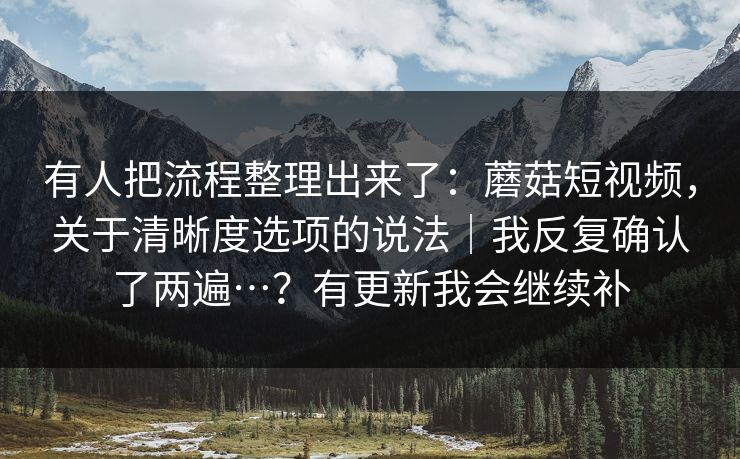 有人把流程整理出来了：蘑菇短视频，关于清晰度选项的说法｜我反复确认了两遍…？有更新我会继续补